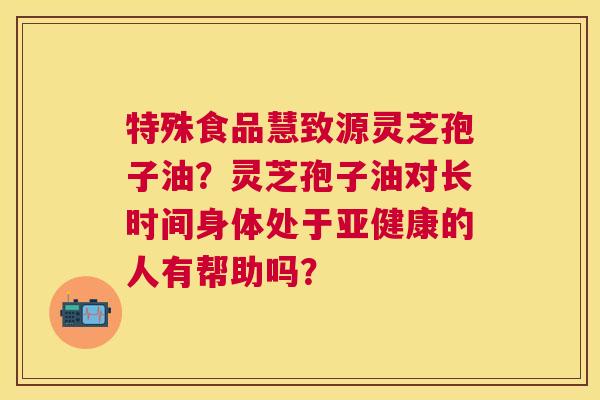 特殊食品慧致源灵芝孢子油?灵芝孢子油对长时间身体处于的人有帮助吗? 特殊食品慧致源灵芝孢子油?灵芝孢子油对长时间身体处于的人有帮助吗?
