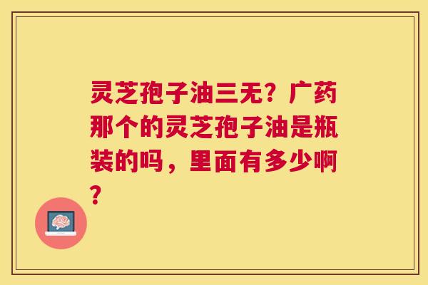 灵芝孢子油三无?广药那个的灵芝孢子油是瓶装的吗,里面有多少啊? 灵芝孢子油三无?广药那个的灵芝孢子油是瓶装的吗,里面有多少啊?