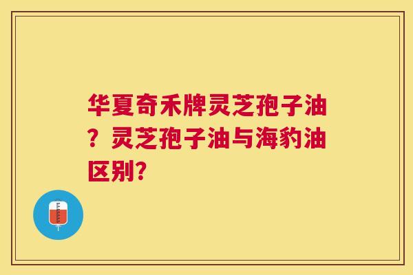 华夏奇禾牌灵芝孢子油?灵芝孢子油与海豹油区别? 华夏奇禾牌灵芝孢子油?灵芝孢子油与海豹油区别?