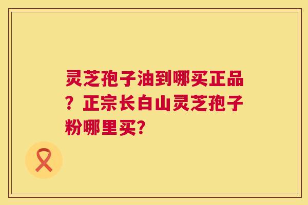 灵芝孢子油到哪买正品?正宗长白山灵芝孢子粉哪里买? 灵芝孢子油到哪买正品?正宗长白山灵芝孢子粉哪里买?