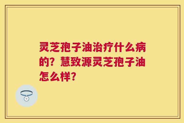 灵芝孢子油什么的?慧致源灵芝孢子油怎么样? 灵芝孢子油什么的?慧致源灵芝孢子油怎么样?