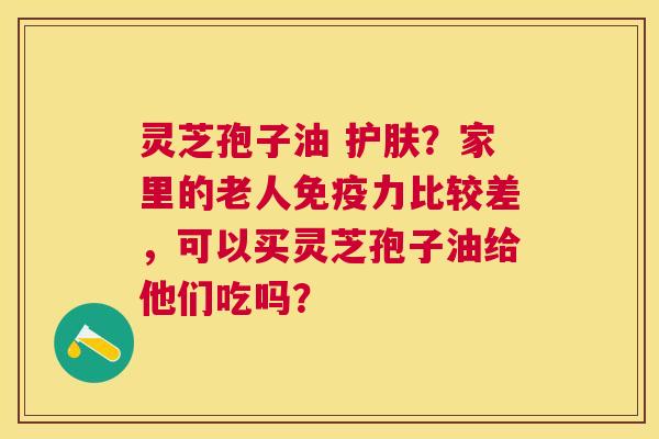 灵芝孢子油 护肤?家里的老人免疫力比较差,可以买灵芝孢子油给他们吃吗? 灵芝孢子油 护肤?家里的老人免疫力比较差,可以买灵芝孢子油给他们吃吗?