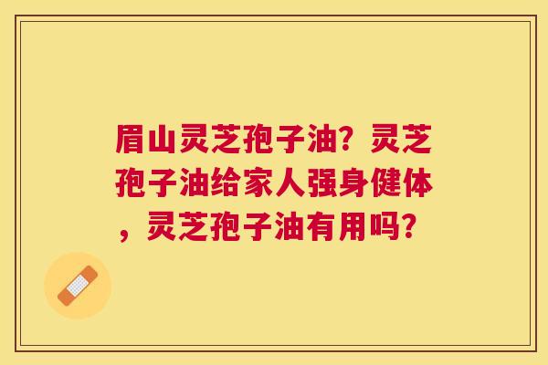 眉山灵芝孢子油?灵芝孢子油给家人强身健体,灵芝孢子油有用吗? 眉山灵芝孢子油?灵芝孢子油给家人强身健体,灵芝孢子油有用吗?