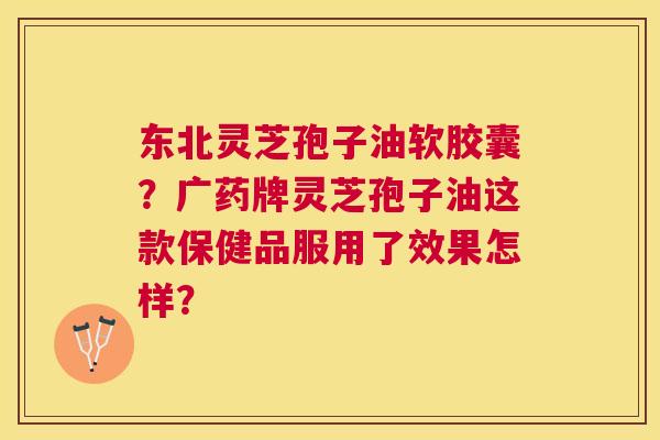 东北灵芝孢子油软胶囊?广药牌灵芝孢子油这款保健品服用了效果怎样? 东北灵芝孢子油软胶囊?广药牌灵芝孢子油这款保健品服用了效果怎样?
