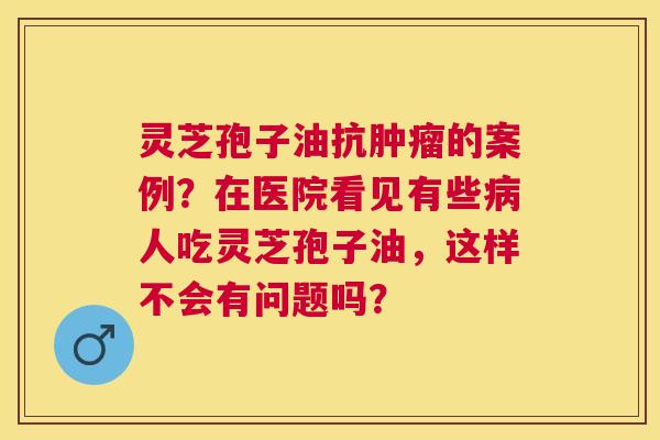 灵芝孢子油抗的案例？在医院看见有些人吃灵芝孢子油，这样不会有问题吗？