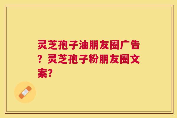 灵芝孢子油朋友圈广告?灵芝孢子粉朋友圈文案? 灵芝孢子油朋友圈广告?灵芝孢子粉朋友圈文案?