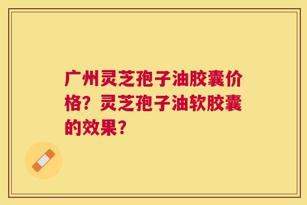 广州灵芝孢子油胶囊价格?灵芝孢子油软胶囊的效果? 广州灵芝孢子油胶囊价格?灵芝孢子油软胶囊的效果?