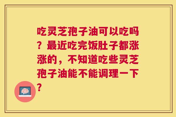 吃灵芝孢子油可以吃吗?近吃完饭肚子都涨涨的,不知道吃些灵芝孢子油能不能调理一下? 吃灵芝孢子油可以吃吗?近吃完饭肚子都涨涨的,不知道吃些灵芝孢子油能不能调理一下?