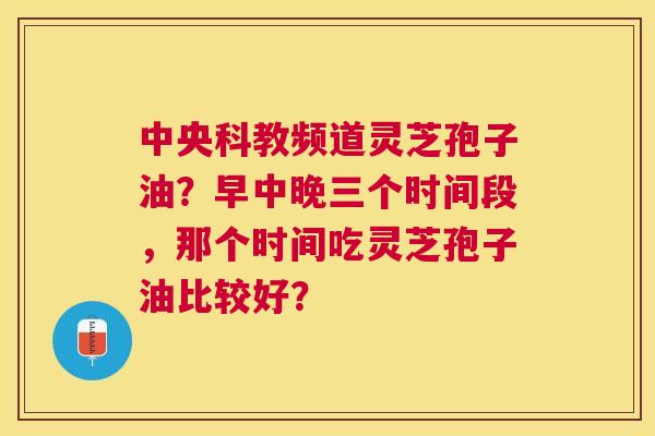 中央科教频道灵芝孢子油?早中晚三个时间段,那个时间吃灵芝孢子油比较好? 中央科教频道灵芝孢子油?早中晚三个时间段,那个时间吃灵芝孢子油比较好?