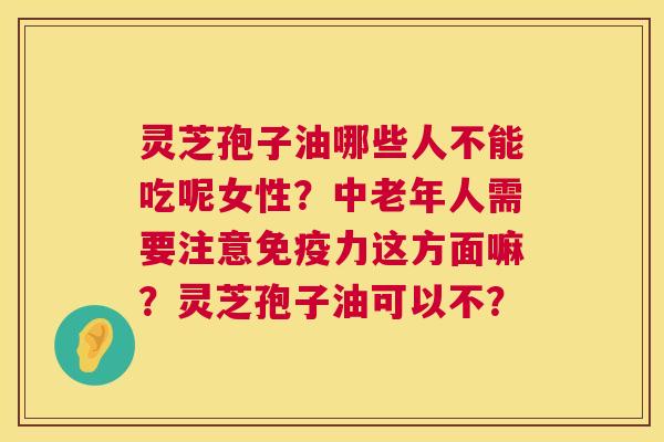 灵芝孢子油哪些人不能吃呢女性?中老年人需要注意免疫力这方面嘛?灵芝孢子油可以不? 灵芝孢子油哪些人不能吃呢女性?中老年人需要注意免疫力这方面嘛?灵芝孢子油可以不?
