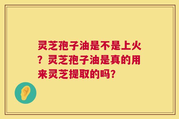 灵芝孢子油是不是上火?灵芝孢子油是真的用来灵芝提取的吗? 灵芝孢子油是不是上火?灵芝孢子油是真的用来灵芝提取的吗?