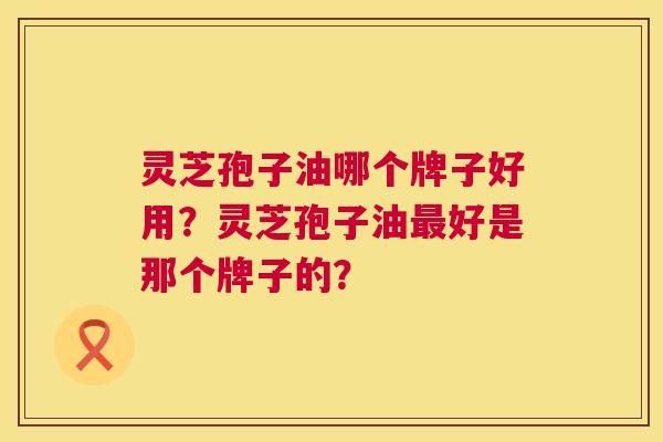 灵芝孢子油哪个牌子好用?灵芝孢子油好是那个牌子的? 灵芝孢子油哪个牌子好用?灵芝孢子油好是那个牌子的?