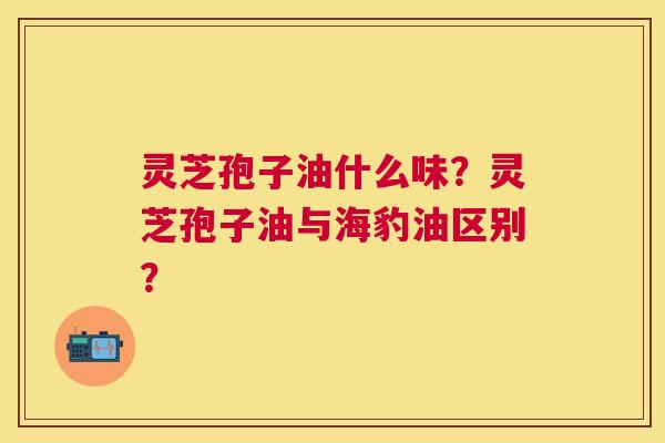 灵芝孢子油什么味?灵芝孢子油与海豹油区别? 灵芝孢子油什么味?灵芝孢子油与海豹油区别?