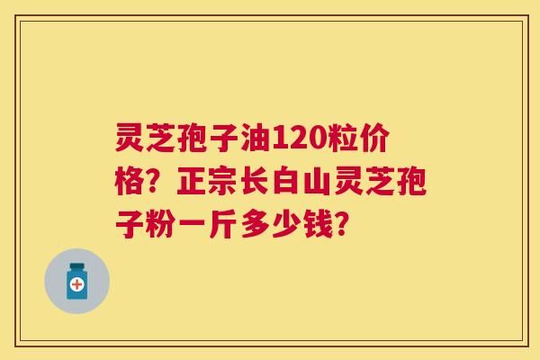 灵芝孢子油120粒价格？正宗长白山灵芝孢子粉一斤多少钱？