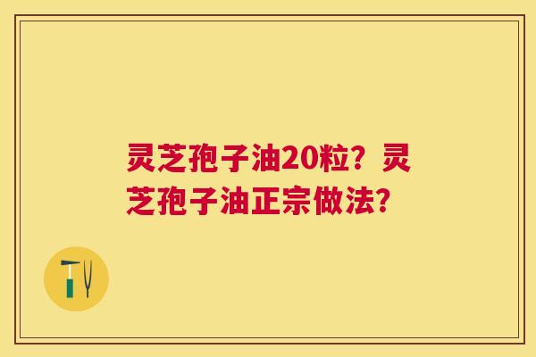 灵芝孢子油20粒?灵芝孢子油正宗做法? 灵芝孢子油20粒?灵芝孢子油正宗做法?