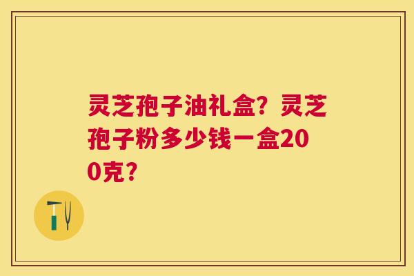 灵芝孢子油礼盒?灵芝孢子粉多少钱一盒200克? 灵芝孢子油礼盒?灵芝孢子粉多少钱一盒200克?