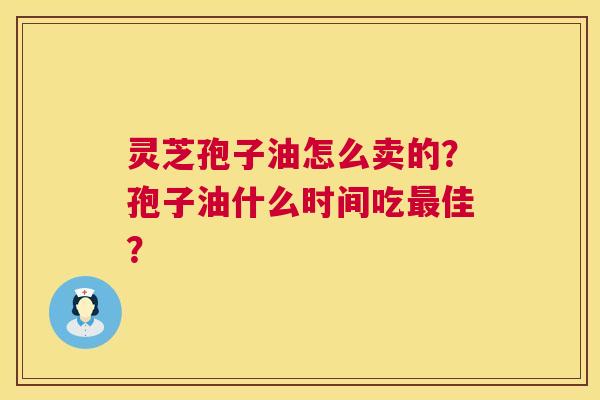 灵芝孢子油怎么卖的?孢子油什么时间吃佳? 灵芝孢子油怎么卖的?孢子油什么时间吃佳?