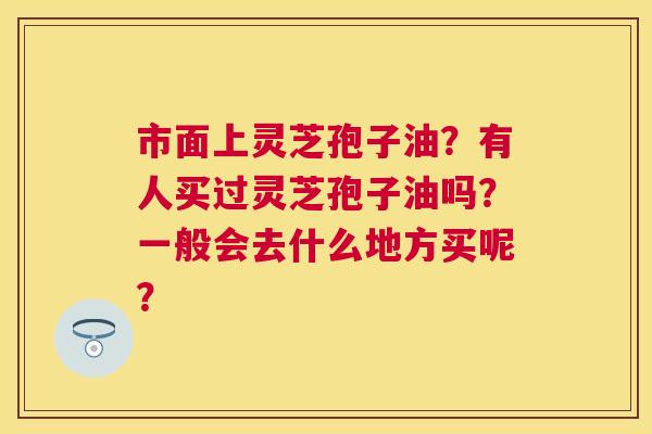 市面上灵芝孢子油？有人买过灵芝孢子油吗？一般会去什么地方买呢？