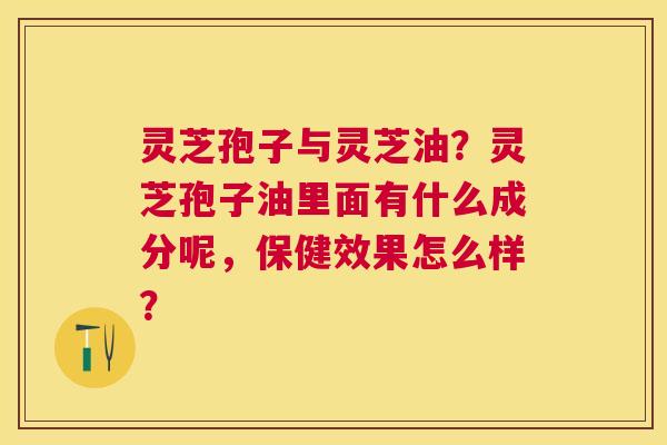 灵芝孢子与灵芝油?灵芝孢子油里面有什么成分呢,保健效果怎么样? 灵芝孢子与灵芝油?灵芝孢子油里面有什么成分呢,保健效果怎么样?