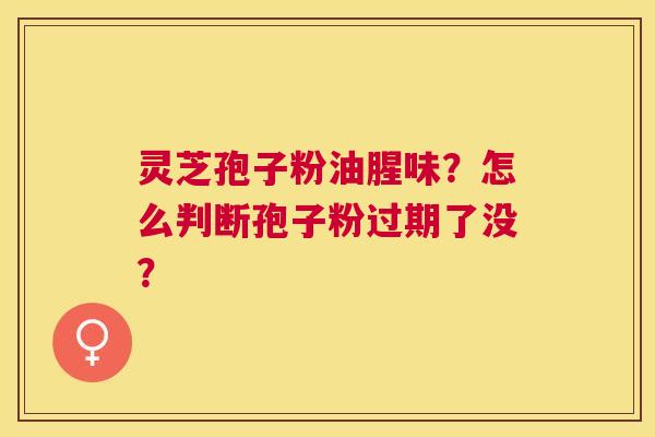 灵芝孢子粉油腥味?怎么判断孢子粉过期了没? 灵芝孢子粉油腥味?怎么判断孢子粉过期了没?