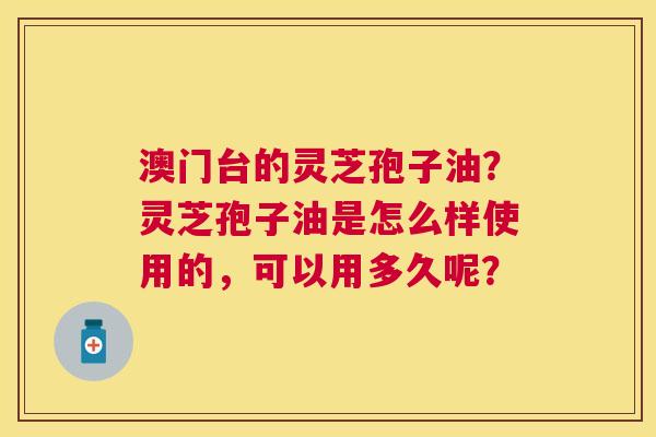 澳门台的灵芝孢子油?灵芝孢子油是怎么样使用的,可以用多久呢? 澳门台的灵芝孢子油?灵芝孢子油是怎么样使用的,可以用多久呢?