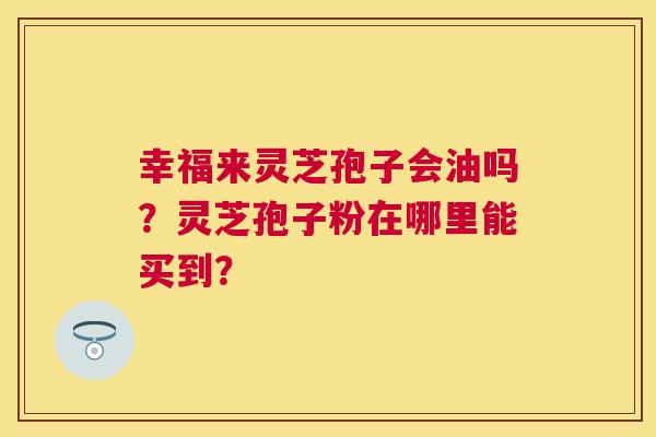 幸福来灵芝孢子会油吗？灵芝孢子粉在哪里能买到？