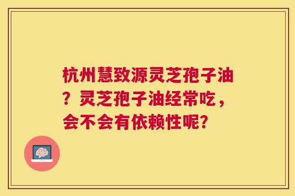 杭州慧致源灵芝孢子油？灵芝孢子油经常吃，会不会有依赖性呢？