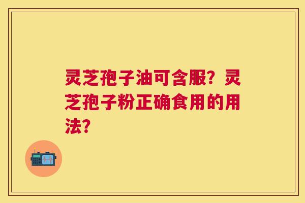 灵芝孢子油可含服?灵芝孢子粉正确食用的用法? 灵芝孢子油可含服?灵芝孢子粉正确食用的用法?