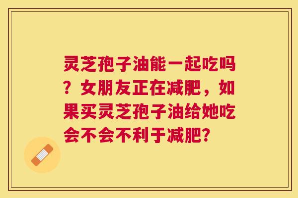灵芝孢子油能一起吃吗？女朋友正在，如果买灵芝孢子油给她吃会不会不利于？