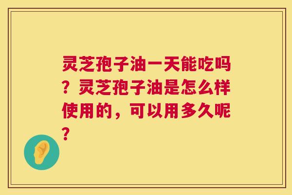 灵芝孢子油一天能吃吗?灵芝孢子油是怎么样使用的,可以用多久呢? 灵芝孢子油一天能吃吗?灵芝孢子油是怎么样使用的,可以用多久呢?