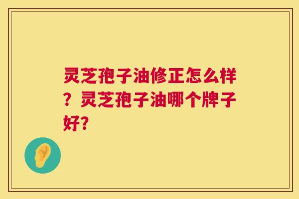 灵芝孢子油修正怎么样?灵芝孢子油哪个牌子好? 灵芝孢子油修正怎么样?灵芝孢子油哪个牌子好?