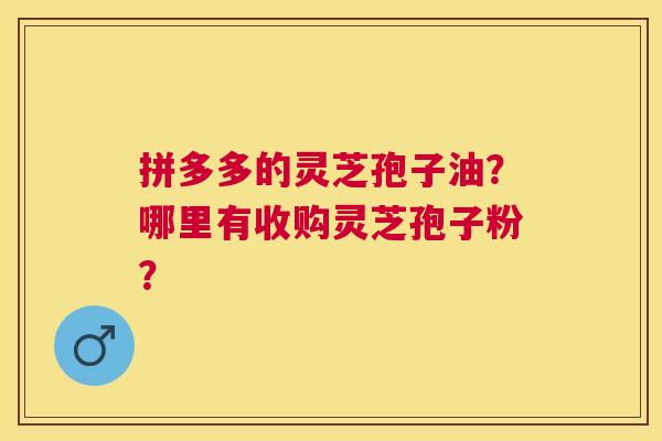 拼多多的灵芝孢子油?哪里有收购灵芝孢子粉? 拼多多的灵芝孢子油?哪里有收购灵芝孢子粉?