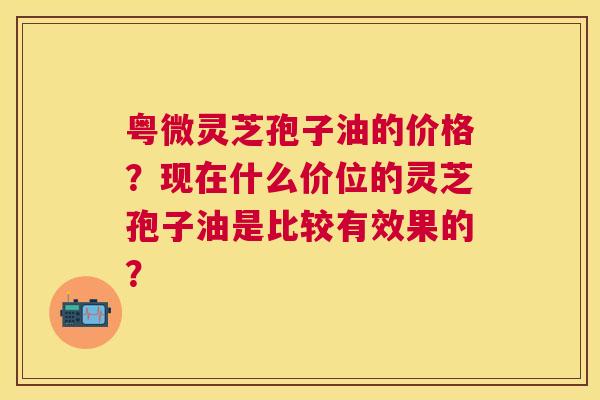 粤微灵芝孢子油的价格?现在什么价位的灵芝孢子油是比较有效果的? 粤微灵芝孢子油的价格?现在什么价位的灵芝孢子油是比较有效果的?