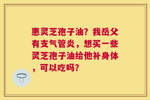 惠灵芝孢子油?我岳父有,想买一些灵芝孢子油给他补身体,可以吃吗? 惠灵芝孢子油?我岳父有,想买一些灵芝孢子油给他补身体,可以吃吗?