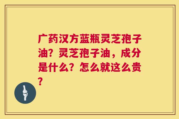 广药汉方蓝瓶灵芝孢子油?灵芝孢子油,成分是什么?怎么就这么贵? 广药汉方蓝瓶灵芝孢子油?灵芝孢子油,成分是什么?怎么就这么贵?