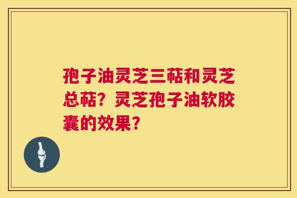 孢子油灵芝三萜和灵芝总萜?灵芝孢子油软胶囊的效果? 孢子油灵芝三萜和灵芝总萜?灵芝孢子油软胶囊的效果?