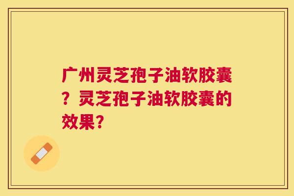 广州灵芝孢子油软胶囊?灵芝孢子油软胶囊的效果? 广州灵芝孢子油软胶囊?灵芝孢子油软胶囊的效果?