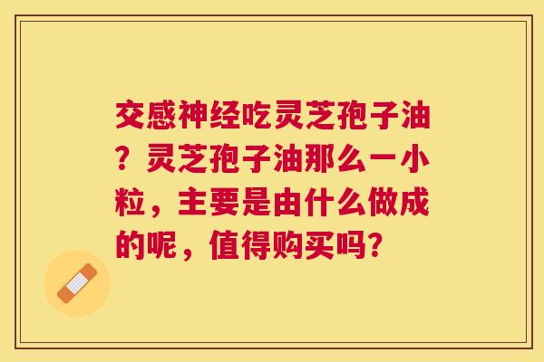 交感吃灵芝孢子油？灵芝孢子油那么一小粒，主要是由什么做成的呢，值得购买吗？
