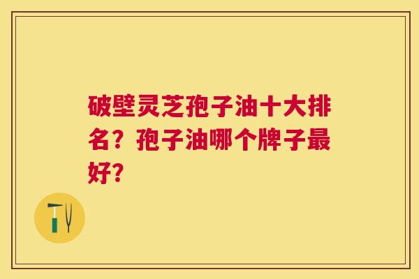 破壁灵芝孢子油十大排名?孢子油哪个牌子好? 破壁灵芝孢子油十大排名?孢子油哪个牌子好?