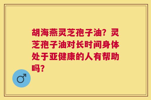 胡海燕灵芝孢子油?灵芝孢子油对长时间身体处于的人有帮助吗? 胡海燕灵芝孢子油?灵芝孢子油对长时间身体处于的人有帮助吗?
