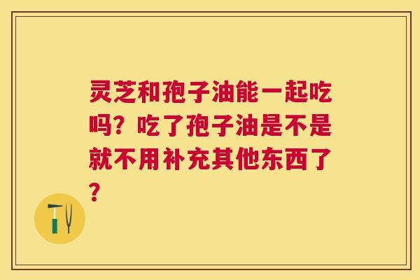 灵芝和孢子油能一起吃吗?吃了孢子油是不是就不用补充其他东西了? 灵芝和孢子油能一起吃吗?吃了孢子油是不是就不用补充其他东西了?