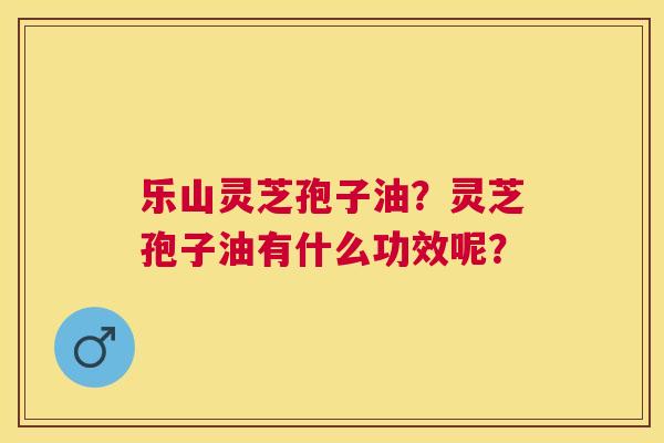 乐山灵芝孢子油?灵芝孢子油有什么功效呢? 乐山灵芝孢子油?灵芝孢子油有什么功效呢?