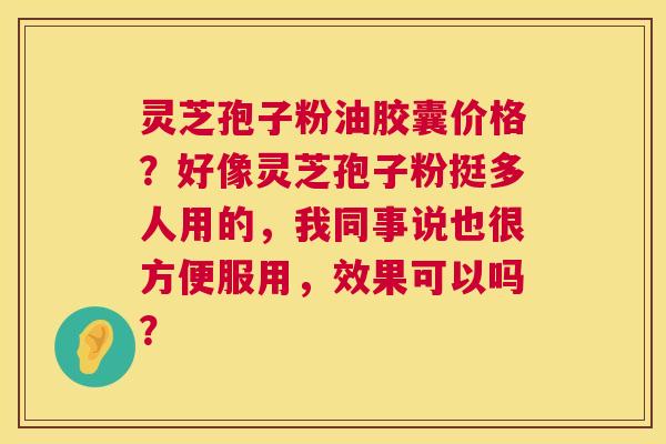 灵芝孢子粉油胶囊价格?好像灵芝孢子粉挺多人用的,我同事说也很方便服用,效果可以吗? 灵芝孢子粉油胶囊价格?好像灵芝孢子粉挺多人用的,我同事说也很方便服用,效果可以吗?