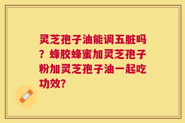 灵芝孢子油能调五脏吗？蜂胶蜂蜜加灵芝孢子粉加灵芝孢子油一起吃功效？