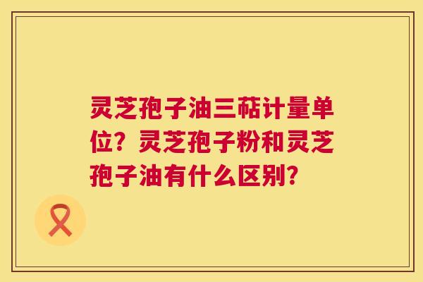 灵芝孢子油三萜计量单位?灵芝孢子粉和灵芝孢子油有什么区别? 灵芝孢子油三萜计量单位?灵芝孢子粉和灵芝孢子油有什么区别?