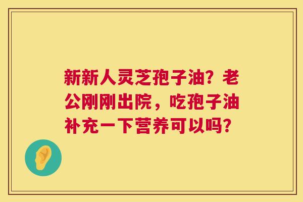 新新人灵芝孢子油?老公刚刚出院,吃孢子油补充一下营养可以吗? 新新人灵芝孢子油?老公刚刚出院,吃孢子油补充一下营养可以吗?