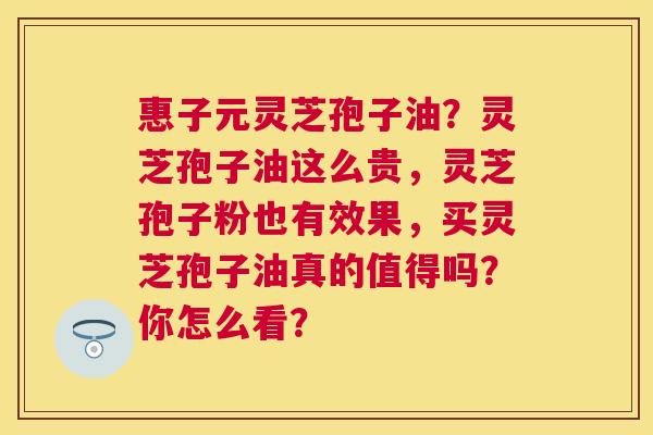 惠子元灵芝孢子油?灵芝孢子油这么贵,灵芝孢子粉也有效果,买灵芝孢子油真的值得吗?你怎么看? 惠子元灵芝孢子油?灵芝孢子油这么贵,灵芝孢子粉也有效果,买灵芝孢子油真的值得吗?你怎么看?