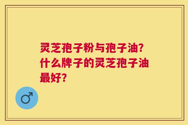 灵芝孢子粉与孢子油？什么牌子的灵芝孢子油好？