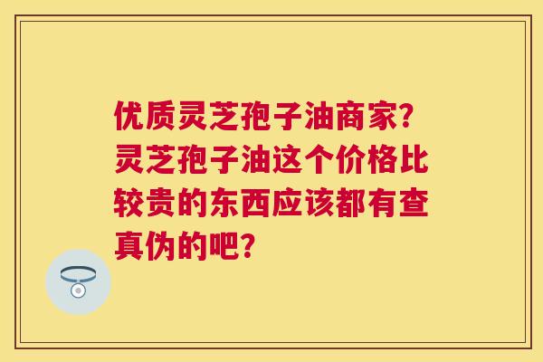 优质灵芝孢子油商家？灵芝孢子油这个价格比较贵的东西应该都有查真伪的吧？