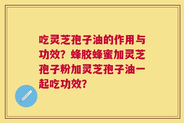 吃灵芝孢子油的作用与功效？蜂胶蜂蜜加灵芝孢子粉加灵芝孢子油一起吃功效？